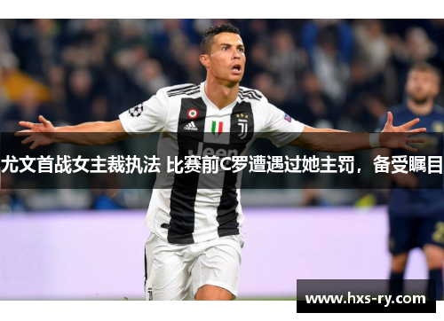 尤文首战女主裁执法 比赛前C罗遭遇过她主罚，备受瞩目