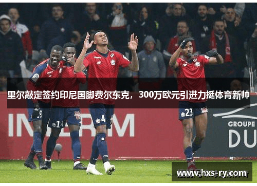 里尔敲定签约印尼国脚费尔东克，300万欧元引进力挺体育新帅