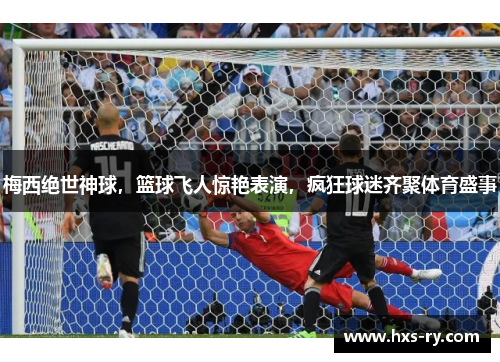 梅西绝世神球，篮球飞人惊艳表演，疯狂球迷齐聚体育盛事